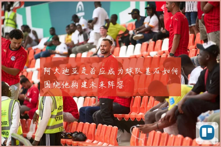 阿夫迪亚是否应成为球队基石如何围绕他构建未来阵容