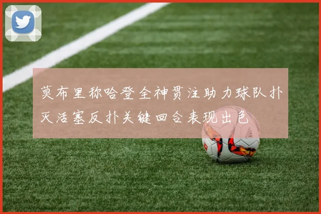 莫布里称哈登全神贯注助力球队扑灭活塞反扑关键回合表现出色