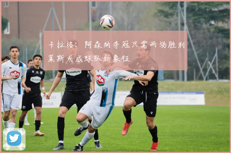 卡拉格：阿森纳夺冠只需两场胜利莱斯或成球队新象征