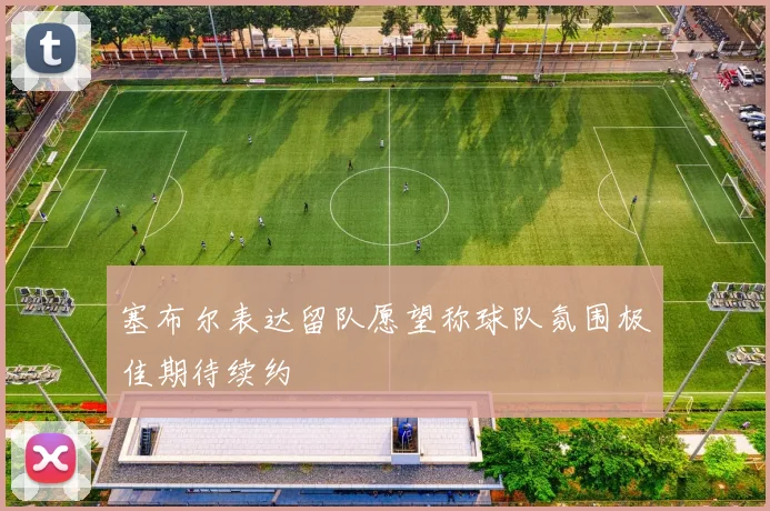 塞布尔表达留队愿望称球队氛围极佳期待续约