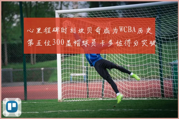 心里程碑时刻坎贝奇成为WCBA历史第五位300盖帽球员卡多佐得分突破1000大关