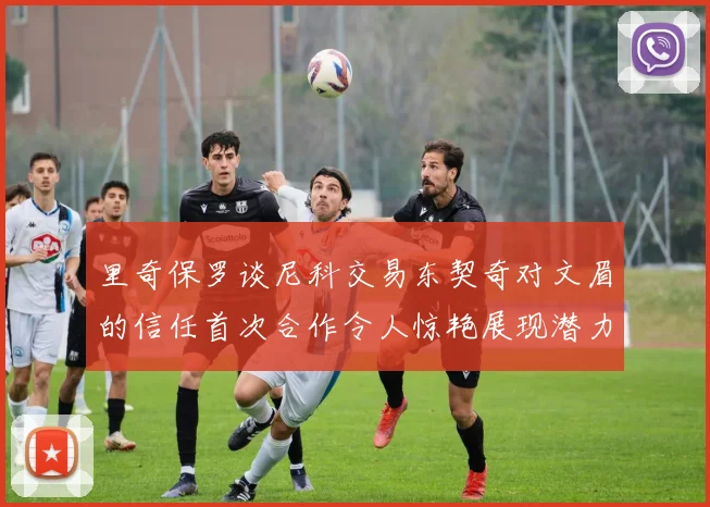 里奇保罗谈尼科交易东契奇对文眉的信任首次合作令人惊艳展现潜力