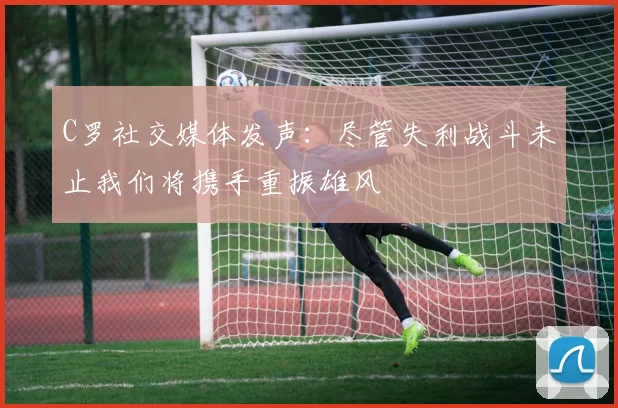 C罗社交媒体发声：尽管失利战斗未止我们将携手重振雄风