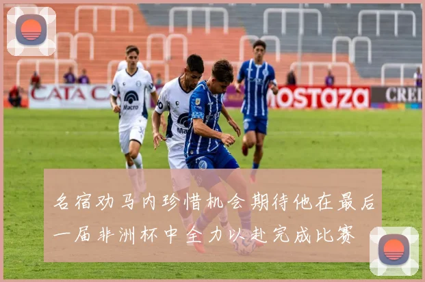 名宿劝马内珍惜机会期待他在最后一届非洲杯中全力以赴完成比赛