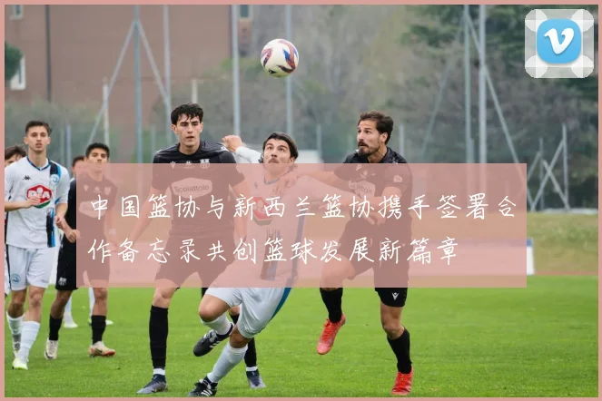 中国篮协与新西兰篮协携手签署合作备忘录共创篮球发展新篇章