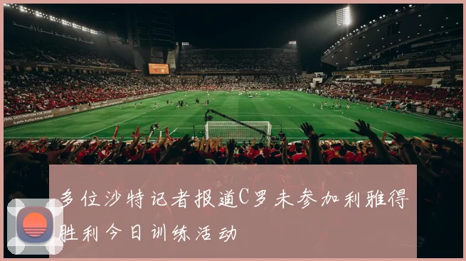 多位沙特记者报道C罗未参加利雅得胜利今日训练活动