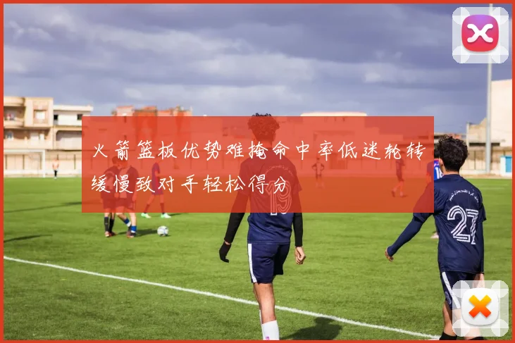 火箭篮板优势难掩命中率低迷轮转缓慢致对手轻松得分
