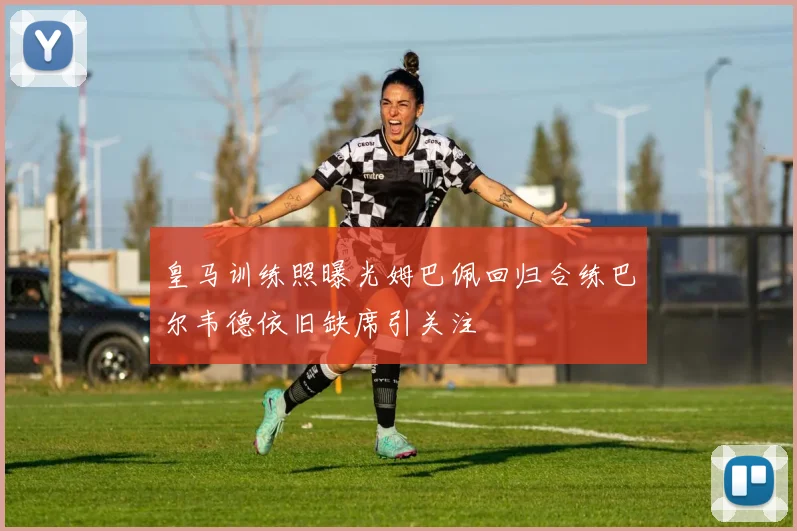皇马训练照曝光姆巴佩回归合练巴尔韦德依旧缺席引关注