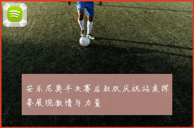 安东尼奥半决赛后狂欢庆祝站桌挥拳展现激情与力量