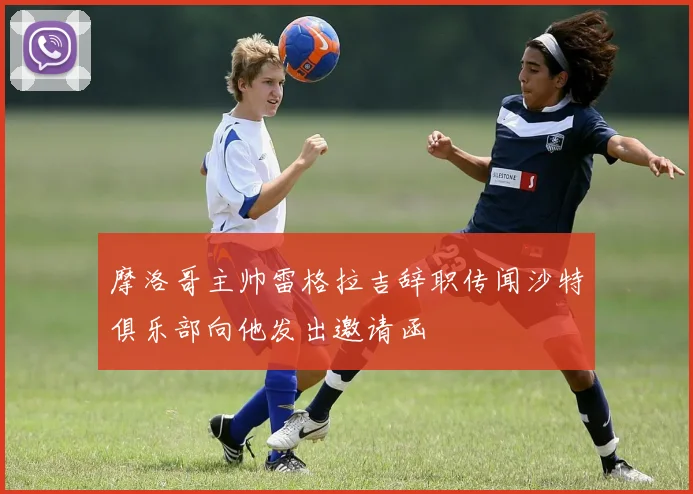 摩洛哥主帅雷格拉吉辞职传闻沙特俱乐部向他发出邀请函